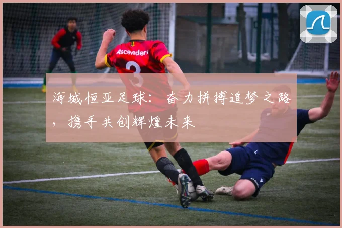 海城恒亚足球：奋力拼搏追梦之路，携手共创辉煌未来