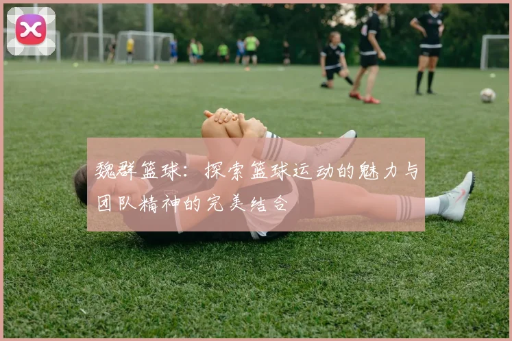 魏群篮球：探索篮球运动的魅力与团队精神的完美结合