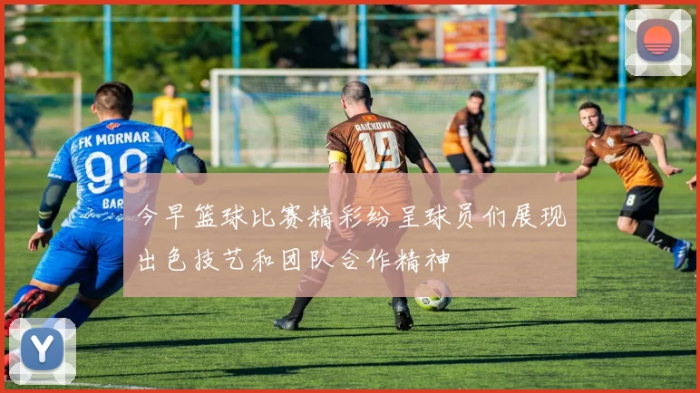 今早篮球比赛精彩纷呈球员们展现出色技艺和团队合作精神