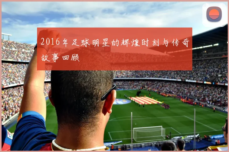 2016年足球明星的辉煌时刻与传奇故事回顾