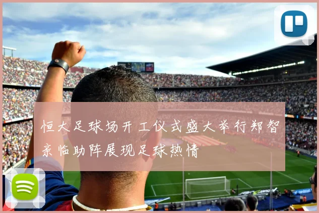 恒大足球场开工仪式盛大举行郑智亲临助阵展现足球热情