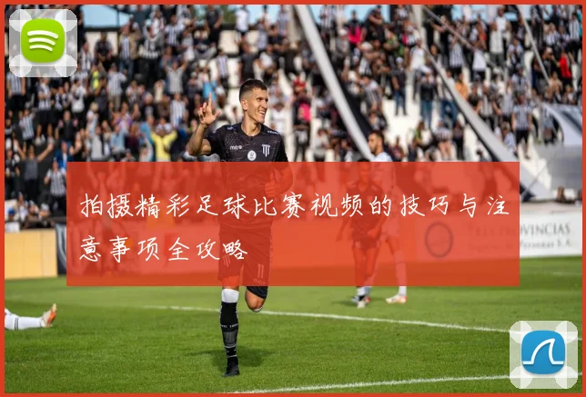 拍摄精彩足球比赛视频的技巧与注意事项全攻略