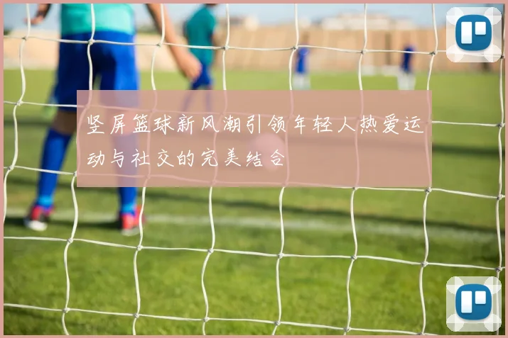 竖屏篮球新风潮引领年轻人热爱运动与社交的完美结合