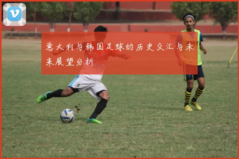 意大利与韩国足球的历史交汇与未来展望分析