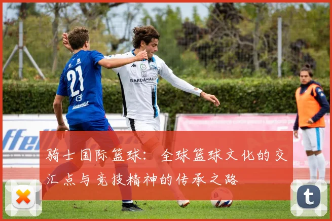 骑士国际篮球：全球篮球文化的交汇点与竞技精神的传承之路